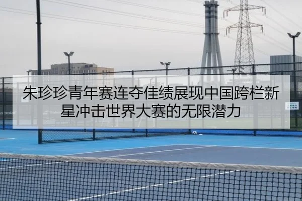 朱珍珍青年赛连夺佳绩展现中国跨栏新星冲击世界大赛的无限潜力