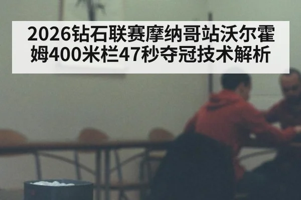 2026钻石联赛摩纳哥站沃尔霍姆400米栏47秒夺冠技术解析