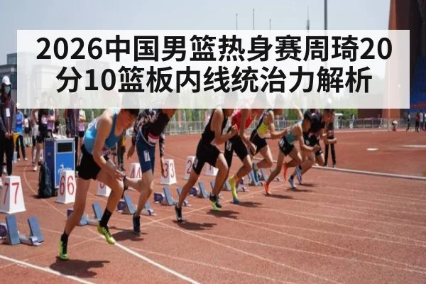 2026中国男篮热身赛周琦20分10篮板内线统治力解析