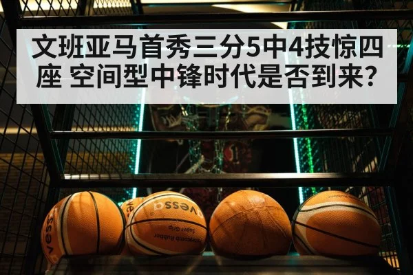 文班亚马首秀三分5中4技惊四座 空间型中锋时代是否到来?